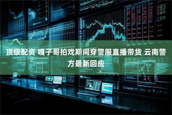 顶级配资 嘎子哥拍戏期间穿警服直播带货 云南警方最新回应