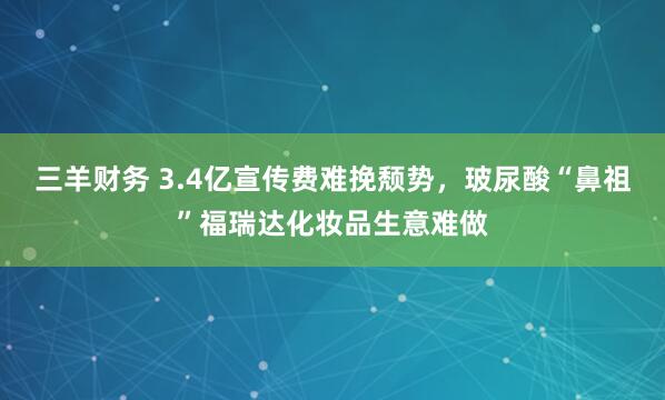 三羊财务 3.4亿宣传费难挽颓势，玻尿酸“鼻祖”福瑞达化妆品生意难做