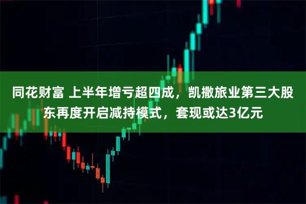 同花财富 上半年增亏超四成，凯撒旅业第三大股东再度开启减持模式，套现或达3亿元