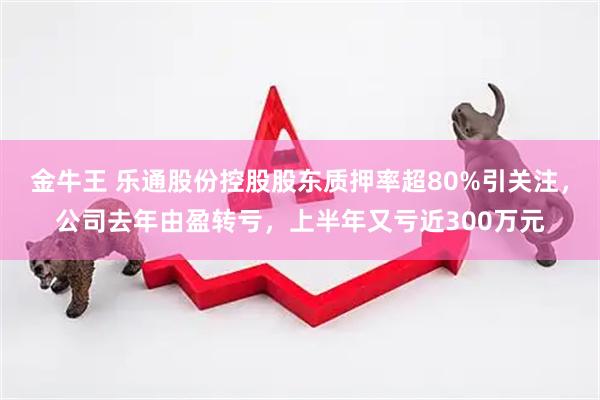 金牛王 乐通股份控股股东质押率超80%引关注，公司去年由盈转亏，上半年又亏近300万元