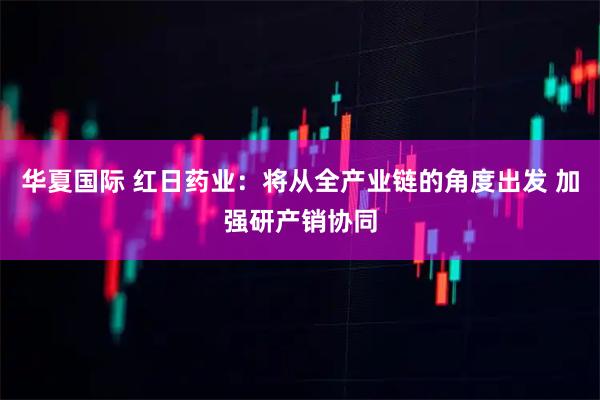 华夏国际 红日药业：将从全产业链的角度出发 加强研产销协同