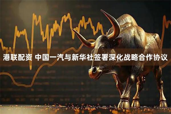 港联配资 中国一汽与新华社签署深化战略合作协议