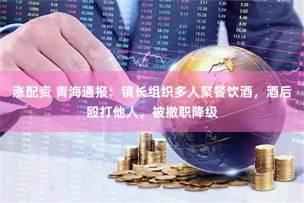 涨配资 青海通报：镇长组织多人聚餐饮酒，酒后殴打他人，被撤职降级