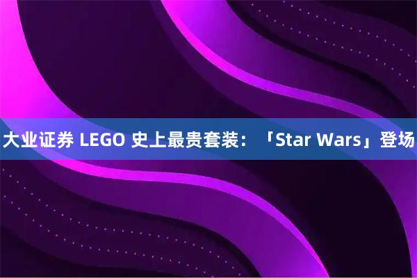 大业证券 LEGO 史上最贵套装：「Star Wars」登场