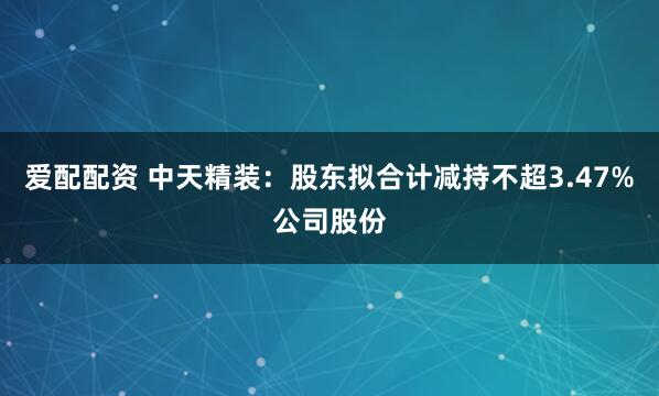 爱配配资 中天精装：股东拟合计减持不超3.47%公司股份
