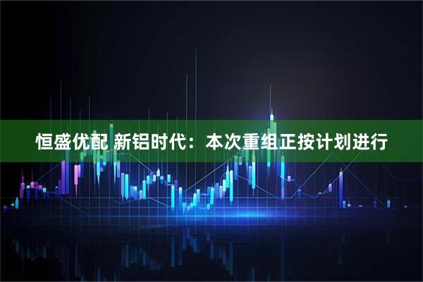 恒盛优配 新铝时代：本次重组正按计划进行