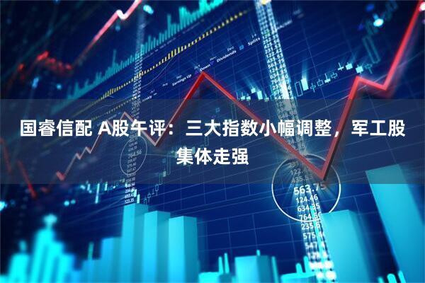 国睿信配 A股午评：三大指数小幅调整，军工股集体走强