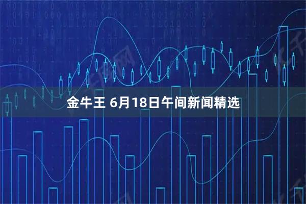 金牛王 6月18日午间新闻精选