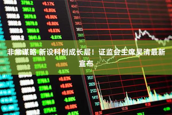 非常谋略 新设科创成长层！证监会主席吴清最新宣布