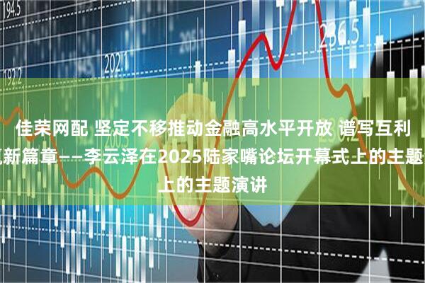佳荣网配 坚定不移推动金融高水平开放 谱写互利共赢新篇章——李云泽在2025陆家嘴论坛开幕式上的主题演讲