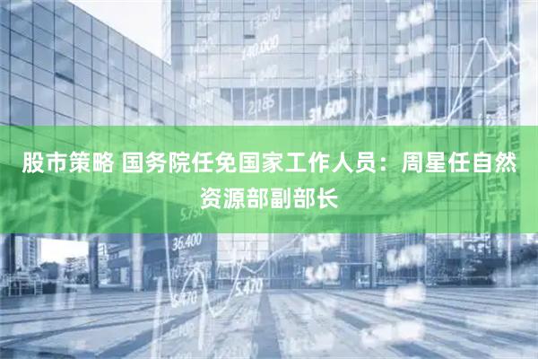 股市策略 国务院任免国家工作人员：周星任自然资源部副部长