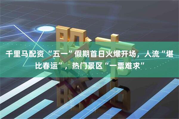 千里马配资 “五一”假期首日火爆开场，人流“堪比春运”，热门景区“一票难求”
