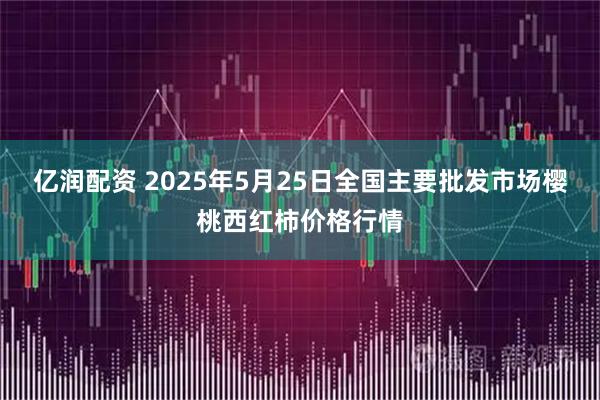亿润配资 2025年5月25日全国主要批发市场樱桃西红柿价格行情