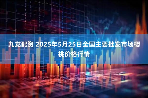 九龙配资 2025年5月25日全国主要批发市场樱桃价格行情