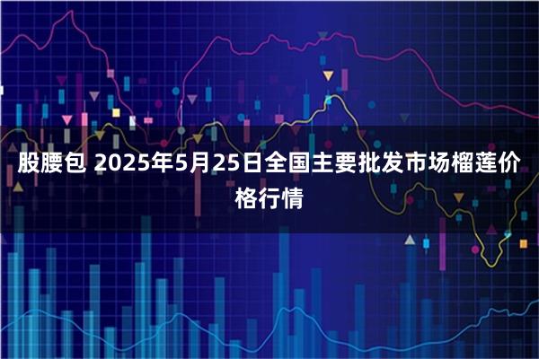 股腰包 2025年5月25日全国主要批发市场榴莲价格行情