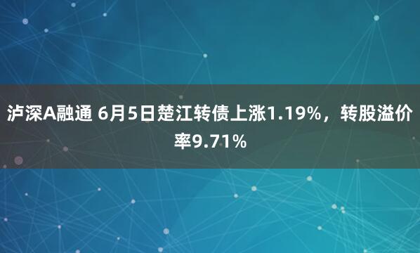 泸深A融通 6月5日楚江转债上涨1.19%，转股溢价率9.71%