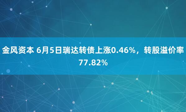 金风资本 6月5日瑞达转债上涨0.46%，转股溢价率77.82%