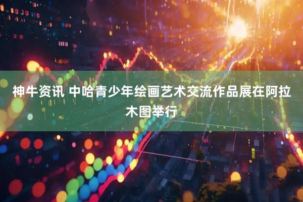 神牛资讯 中哈青少年绘画艺术交流作品展在阿拉木图举行