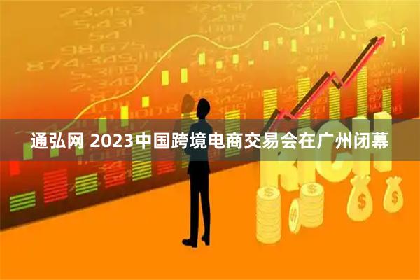通弘网 2023中国跨境电商交易会在广州闭幕