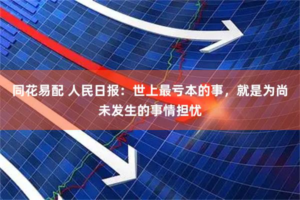 同花易配 人民日报：世上最亏本的事，就是为尚未发生的事情担忧