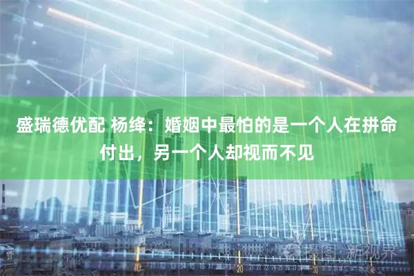 盛瑞德优配 杨绛：婚姻中最怕的是一个人在拼命付出，另一个人却视而不见