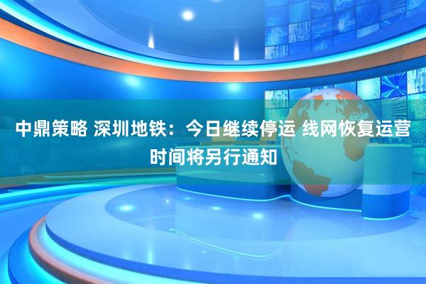 中鼎策略 深圳地铁：今日继续停运 线网恢复运营时间将另行通知