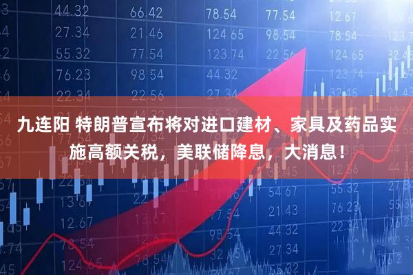 九连阳 特朗普宣布将对进口建材、家具及药品实施高额关税，美联储降息，大消息！