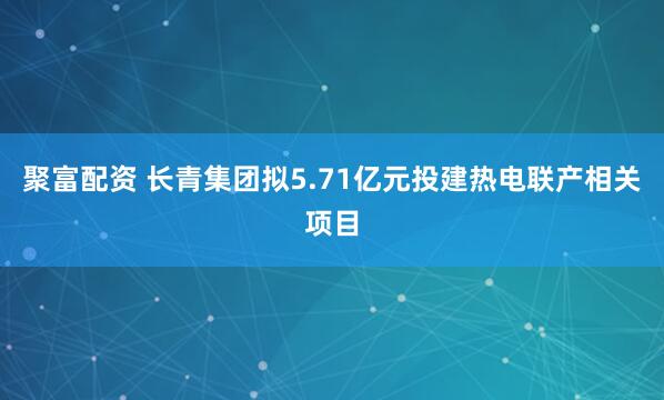 聚富配资 长青集团拟5.71亿元投建热电联产相关项目