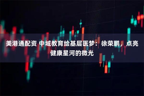美港通配资 中域教育绘基层医梦：徐荣鹏，点亮健康星河的微光