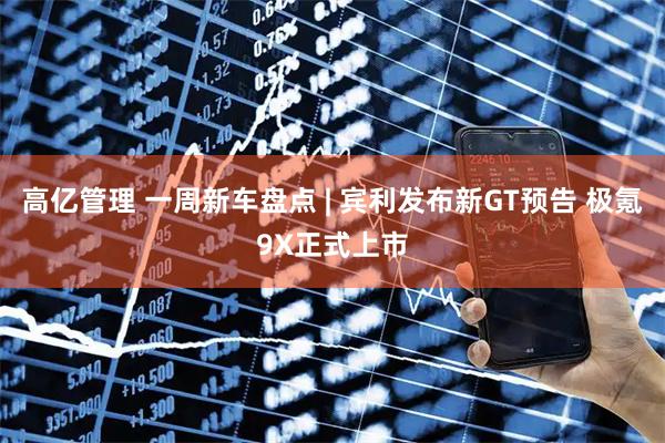 高亿管理 一周新车盘点 | 宾利发布新GT预告 极氪9X正式上市