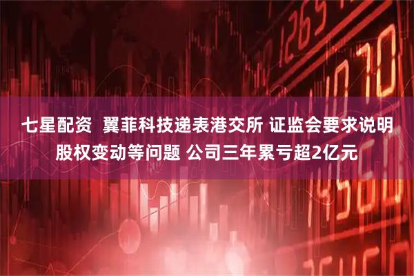 七星配资  翼菲科技递表港交所 证监会要求说明股权变动等问题 公司三年累亏超2亿元
