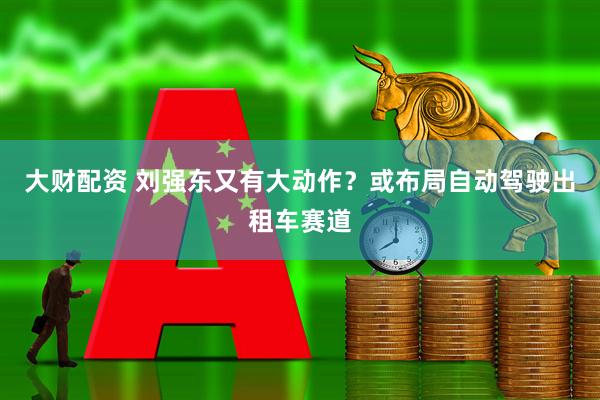 大财配资 刘强东又有大动作？或布局自动驾驶出租车赛道