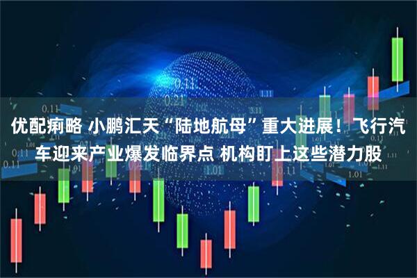优配痢略 小鹏汇天“陆地航母”重大进展！飞行汽车迎来产业爆发临界点 机构盯上这些潜力股