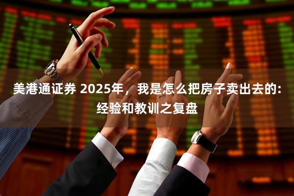 美港通证券 2025年,我是怎么把房子卖出去的:经验和教训之复盘