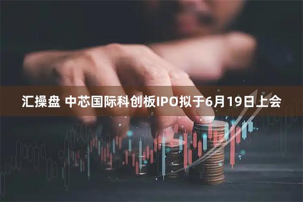 汇操盘 中芯国际科创板IPO拟于6月19日上会