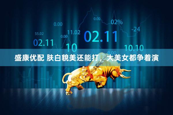 盛康优配 肤白貌美还能打，大美女都争着演