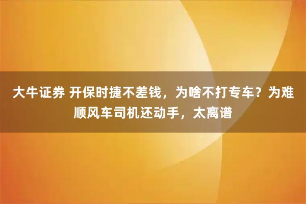 大牛证券 开保时捷不差钱，为啥不打专车？为难顺风车司机还动手，太离谱