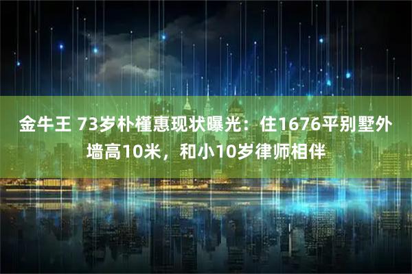 金牛王 73岁朴槿惠现状曝光：住1676平别墅外墙高10米，和小10岁律师相伴