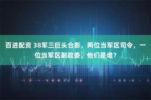 百进配资 38军三巨头合影，两位当军区司令，一位当军区副政委，他们是谁？