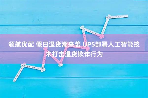 领航优配 假日退货潮来袭 UPS部署人工智能技术打击退货欺诈行为