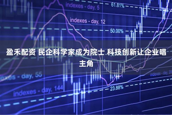 盈禾配资 民企科学家成为院士 科技创新让企业唱主角