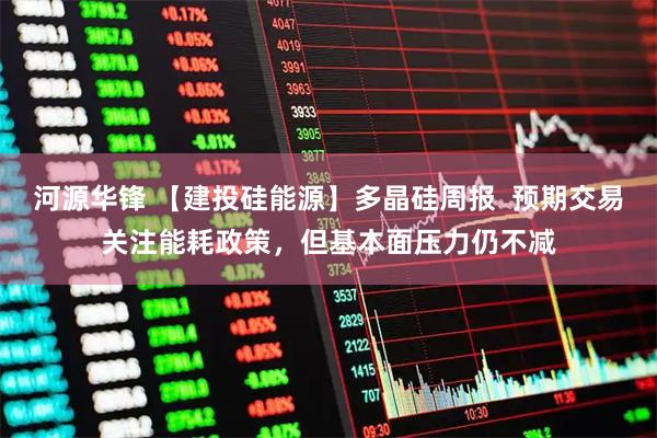 河源华锋 【建投硅能源】多晶硅周报 预期交易关注能耗政策,但基本面压力仍不减