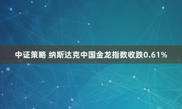 中证策略 纳斯达克中国金龙指数收跌0.61%
